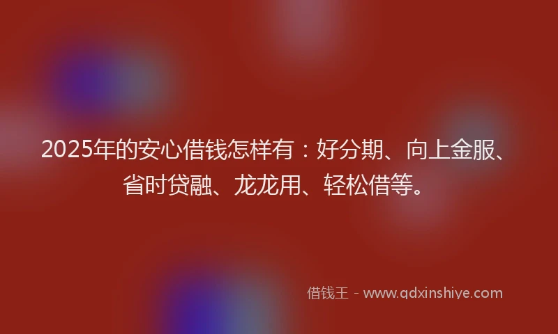 2025年的安心借钱怎样有：好分期、向上金服、省时贷融、龙龙用、轻松借等。
