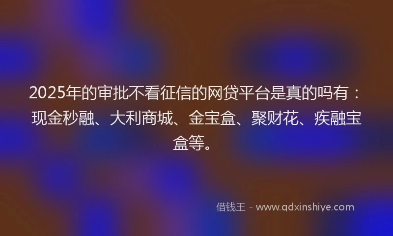 2025年的审批不看征信的网贷平台是真的吗有：现金秒融、大利商城、金宝盒、聚财花、疾融宝盒等。