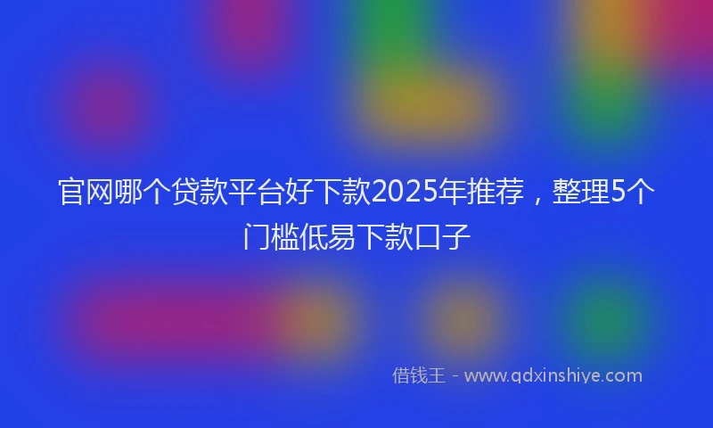 官网哪个贷款平台好下款2025年推荐，整理5个门槛低易下款口子