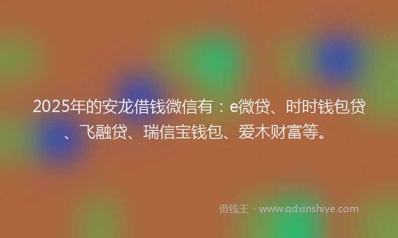 2025年的安龙借钱微信有：e微贷、时时钱包贷、飞融贷、瑞信宝钱包、爱木财富等。
