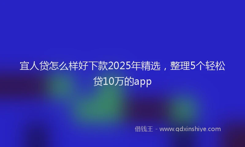 宜人贷怎么样好下款2025年精选，整理5个轻松贷10万的app
