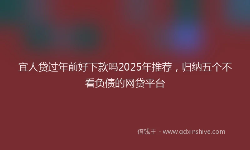 宜人贷过年前好下款吗2025年推荐，归纳五个不看负债的网贷平台