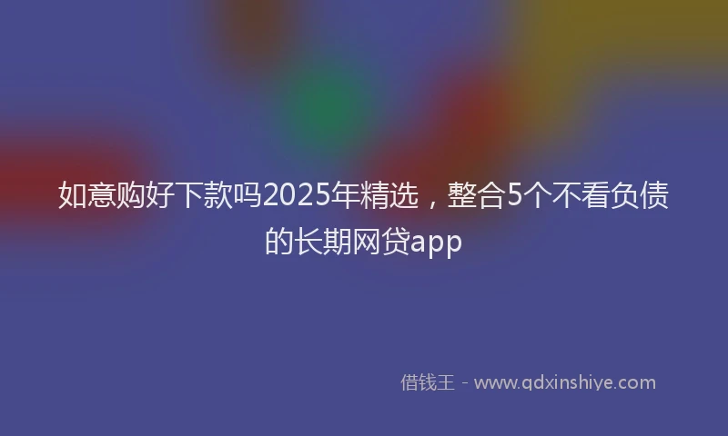 如意购好下款吗2025年精选，整合5个不看负债的长期网贷app