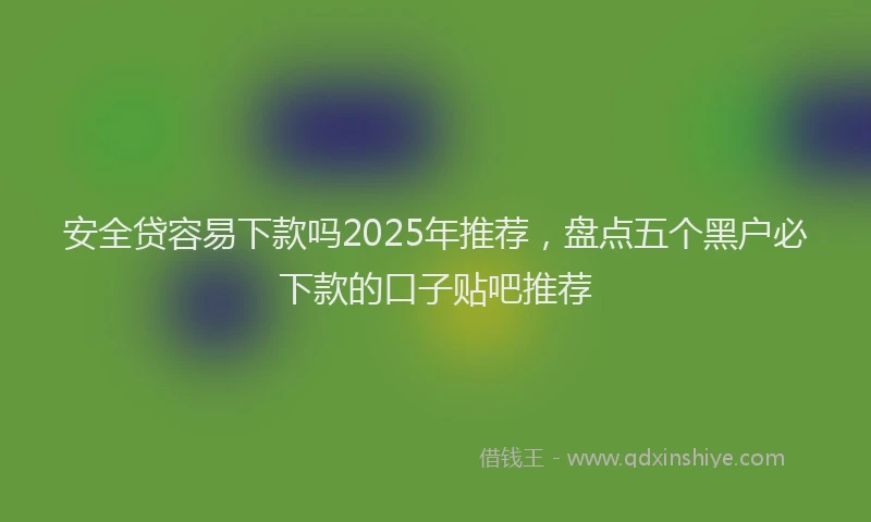 安全贷容易下款吗2025年推荐，盘点五个黑户必下款的口子贴吧推荐