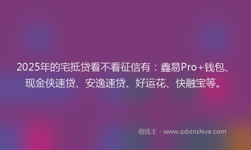 2025年的宅抵贷看不看征信有：鑫易Pro+钱包、现金侠速贷、安逸速贷、好运花、快融宝等。