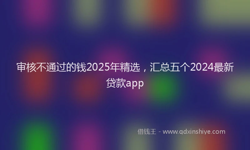 审核不通过的钱2025年精选，汇总五个2024最新贷款app