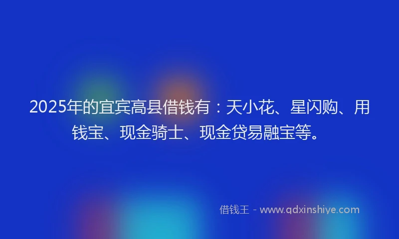 2025年的宜宾高县借钱有：天小花、星闪购、用钱宝、现金骑士、现金贷易融宝等。