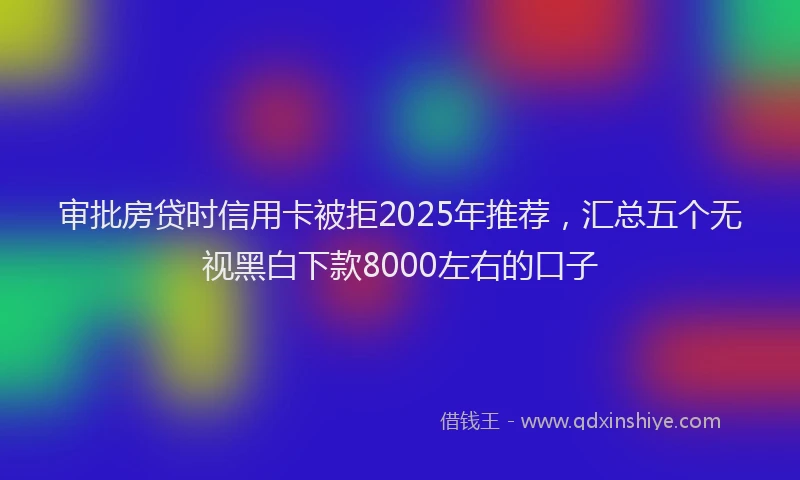 审批房贷时信用卡被拒2025年推荐，汇总五个无视黑白下款8000左右的口子