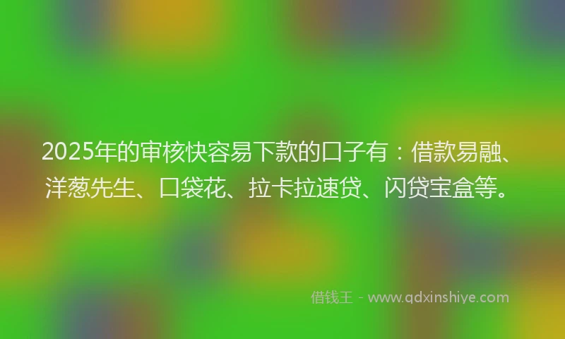 2025年的审核快容易下款的口子有：借款易融、洋葱先生、口袋花、拉卡拉速贷、闪贷宝盒等。