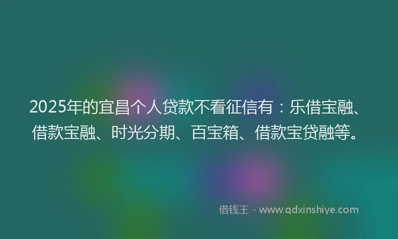 2025年的宜昌个人贷款不看征信有：乐借宝融、借款宝融、时光分期、百宝箱、借款宝贷融等。