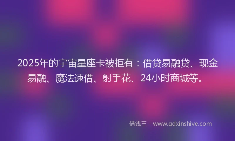 2025年的宇宙星座卡被拒有：借贷易融贷、现金易融、魔法速借、射手花、24小时商城等。