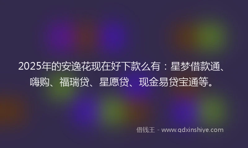 2025年的安逸花现在好下款么有：星梦借款通、嗨购、福瑞贷、星愿贷、现金易贷宝通等。