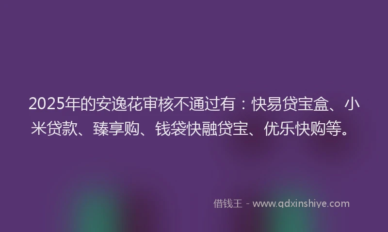 2025年的安逸花审核不通过有：快易贷宝盒、小米贷款、臻享购、钱袋快融贷宝、优乐快购等。