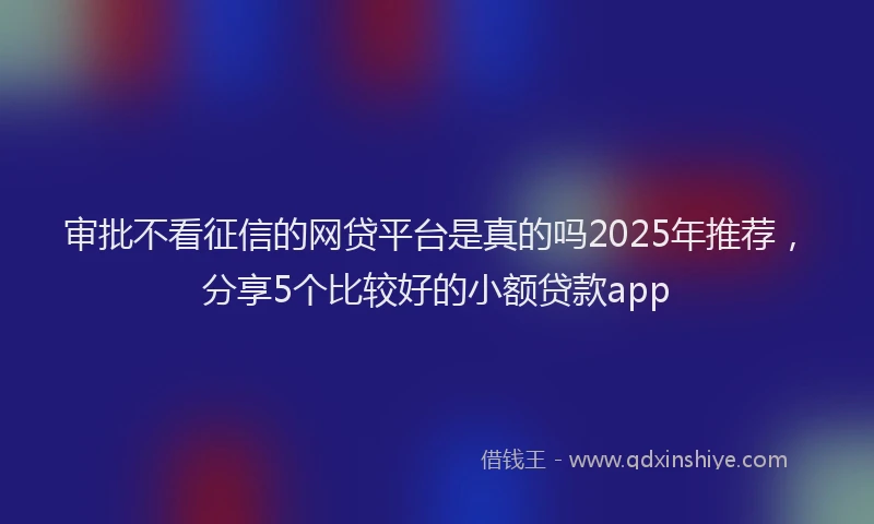 审批不看征信的网贷平台是真的吗2025年推荐，分享5个比较好的小额贷款app