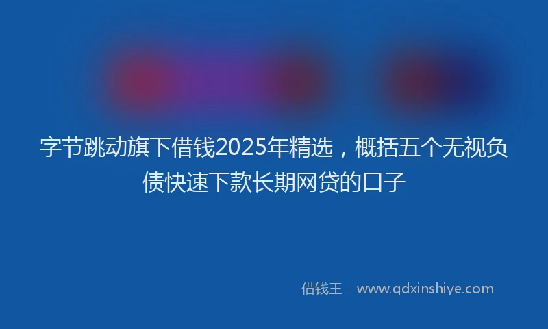 字节跳动旗下借钱2025年精选，概括五个无视负债快速下款长期网贷的口子