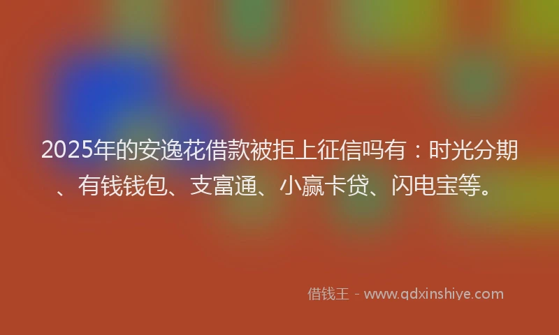 2025年的安逸花借款被拒上征信吗有：时光分期、有钱钱包、支富通、小赢卡贷、闪电宝等。