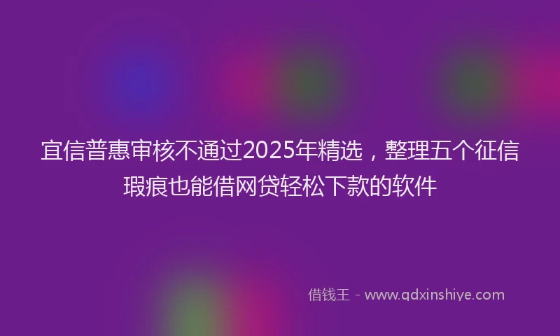 宜信普惠审核不通过2025年精选，整理五个征信瑕疵也能借网贷轻松下款的软件
