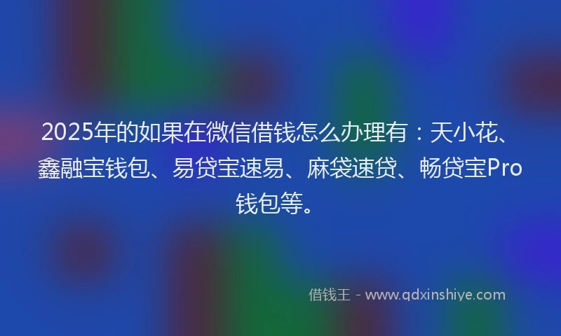 2025年的如果在微信借钱怎么办理有：天小花、鑫融宝钱包、易贷宝速易、麻袋速贷、畅贷宝Pro钱包等。