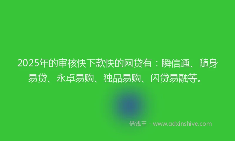 2025年的审核快下款快的网贷有：瞬信通、随身易贷、永卓易购、独品易购、闪贷易融等。