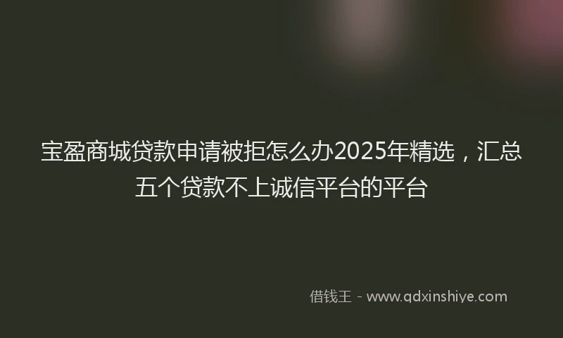 宝盈商城贷款申请被拒怎么办2025年精选，汇总五个贷款不上诚信平台的平台