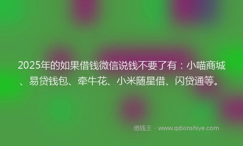 2025年的如果借钱微信说钱不要了有：小喵商城、易贷钱包、牵牛花、小米随星借、闪贷通等。
