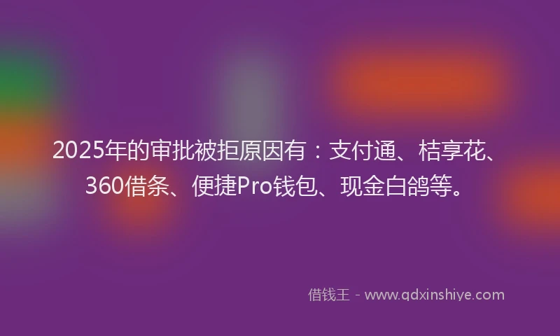 2025年的审批被拒原因有：支付通、桔享花、360借条、便捷Pro钱包、现金白鸽等。
