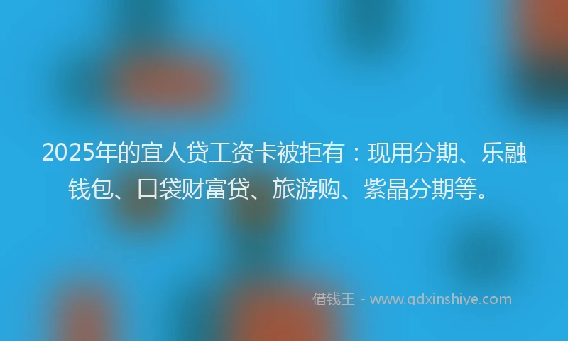 2025年的宜人贷工资卡被拒有：现用分期、乐融钱包、口袋财富贷、旅游购、紫晶分期等。