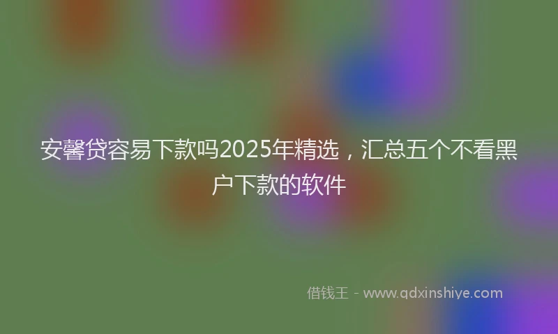 安馨贷容易下款吗2025年精选，汇总五个不看黑户下款的软件