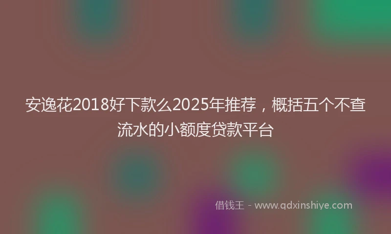 安逸花2018好下款么2025年推荐，概括五个不查流水的小额度贷款平台