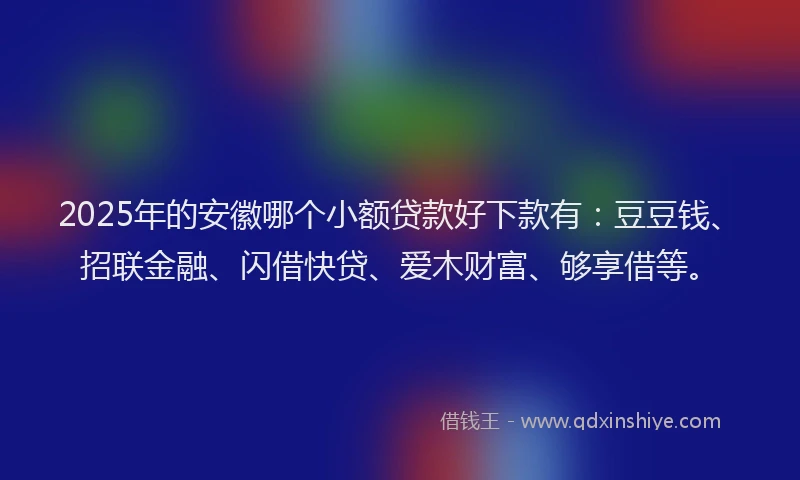 2025年的安徽哪个小额贷款好下款有：豆豆钱、招联金融、闪借快贷、爱木财富、够享借等。