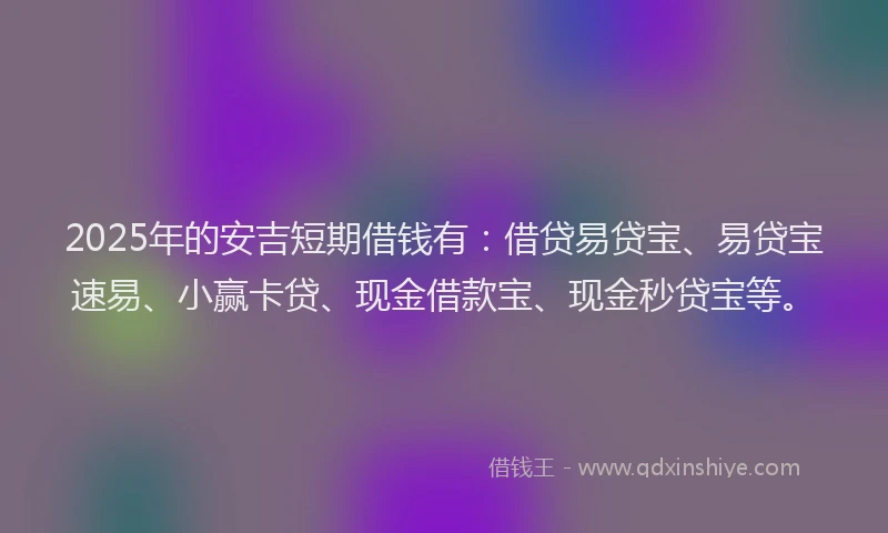 2025年的安吉短期借钱有：借贷易贷宝、易贷宝速易、小赢卡贷、现金借款宝、现金秒贷宝等。