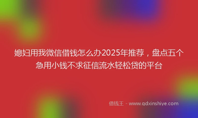 媳妇用我微信借钱怎么办2025年推荐，盘点五个急用小钱不求征信流水轻松贷的平台