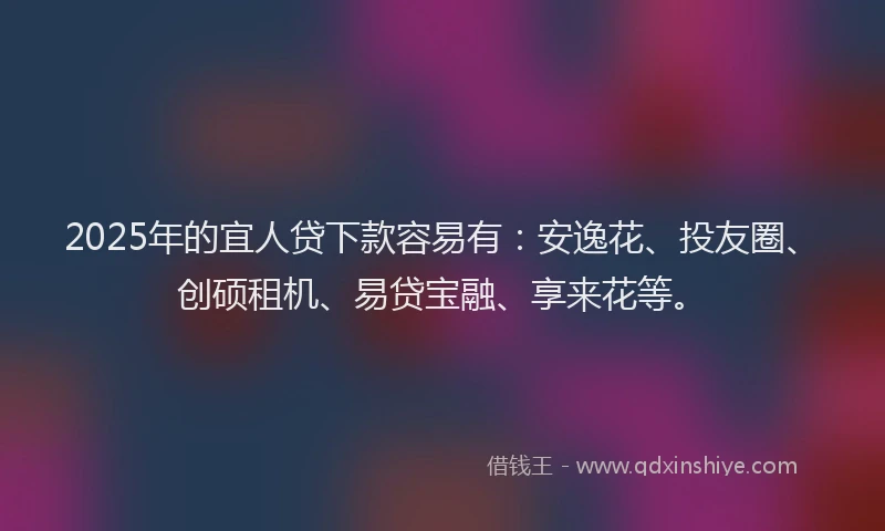 2025年的宜人贷下款容易有：安逸花、投友圈、创硕租机、易贷宝融、享来花等。