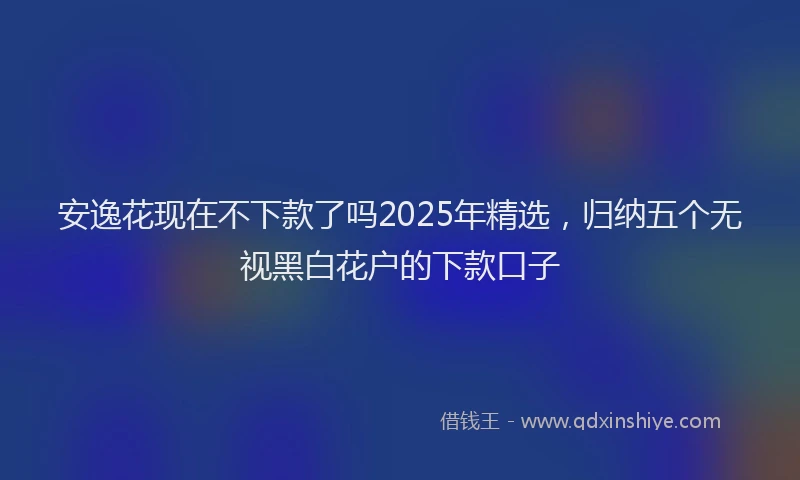安逸花现在不下款了吗2025年精选，归纳五个无视黑白花户的下款口子