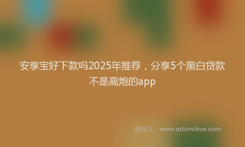 安享宝好下款吗2025年推荐，分享5个黑白贷款不是高炮的app