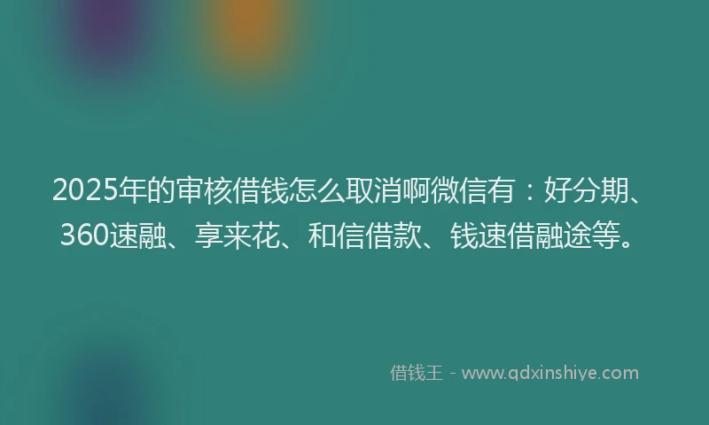 2025年的审核借钱怎么取消啊微信有：好分期、360速融、享来花、和信借款、钱速借融途等。