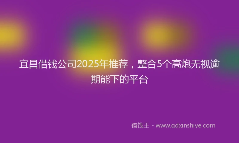 宜昌借钱公司2025年推荐，整合5个高炮无视逾期能下的平台