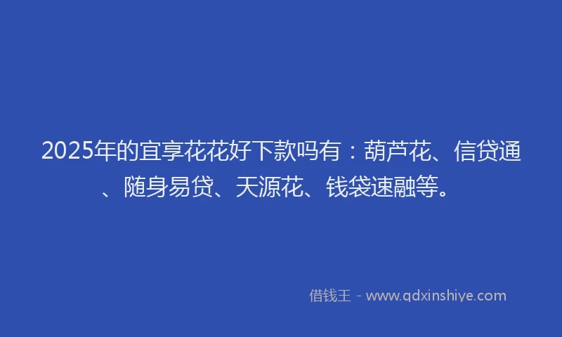 2025年的宜享花花好下款吗有：葫芦花、信贷通、随身易贷、天源花、钱袋速融等。