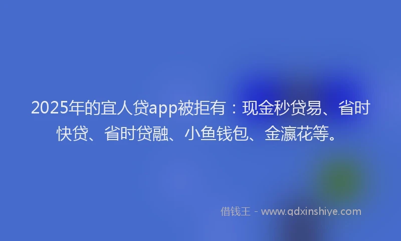 2025年的宜人贷app被拒有：现金秒贷易、省时快贷、省时贷融、小鱼钱包、金瀛花等。