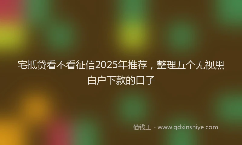 宅抵贷看不看征信2025年推荐，整理五个无视黑白户下款的口子