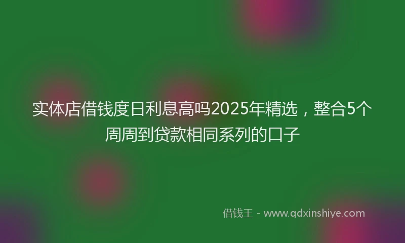 实体店借钱度日利息高吗2025年精选，整合5个周周到贷款相同系列的口子
