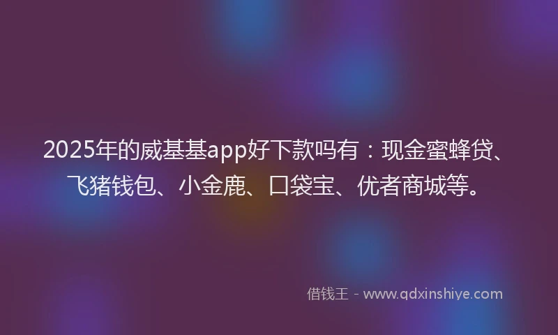 2025年的威基基app好下款吗有：现金蜜蜂贷、飞猪钱包、小金鹿、口袋宝、优者商城等。