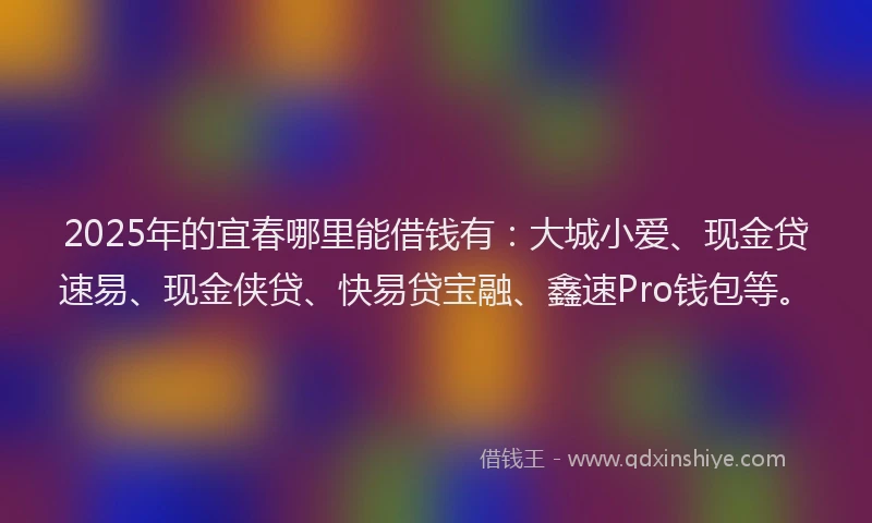 2025年的宜春哪里能借钱有：大城小爱、现金贷速易、现金侠贷、快易贷宝融、鑫速Pro钱包等。
