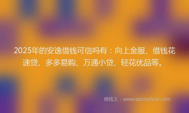 2025年的安逸借钱可信吗有：向上金服、借钱花速贷、多多易购、万通小贷、轻花优品等。