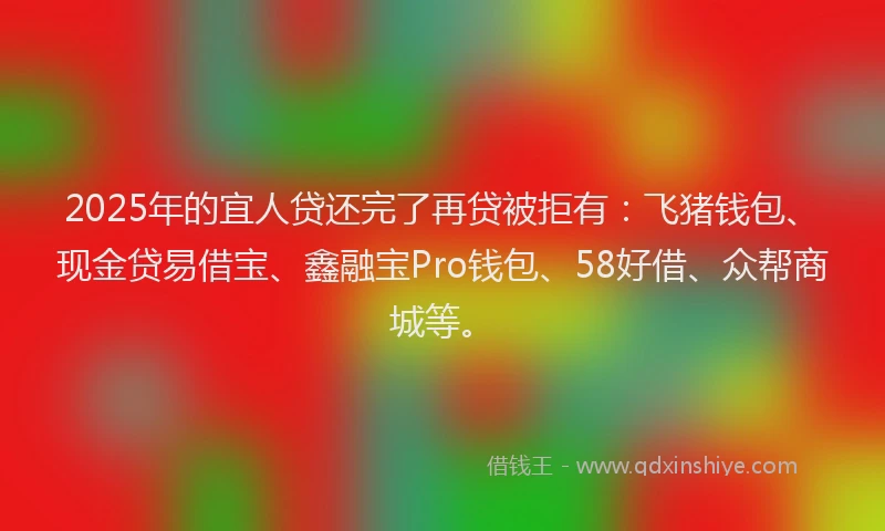 2025年的宜人贷还完了再贷被拒有：飞猪钱包、现金贷易借宝、鑫融宝Pro钱包、58好借、众帮商城等。