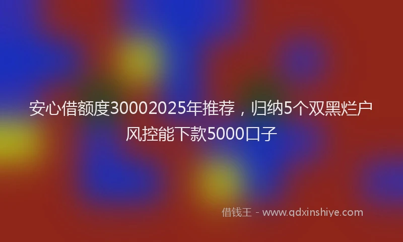 安心借额度30002025年推荐，归纳5个双黑烂户风控能下款5000口子