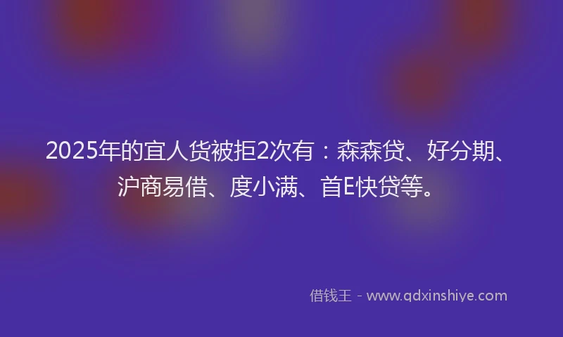 2025年的宜人货被拒2次有：森森贷、好分期、沪商易借、度小满、首E快贷等。