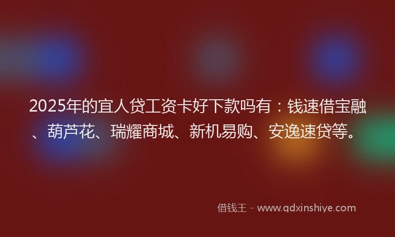 2025年的宜人贷工资卡好下款吗有：钱速借宝融、葫芦花、瑞耀商城、新机易购、安逸速贷等。