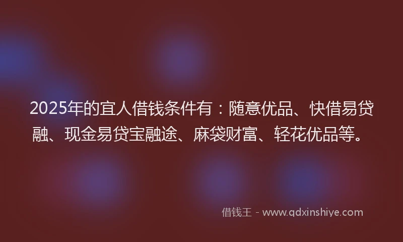2025年的宜人借钱条件有：随意优品、快借易贷融、现金易贷宝融途、麻袋财富、轻花优品等。