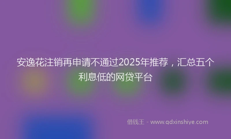 安逸花注销再申请不通过2025年推荐，汇总五个利息低的网贷平台